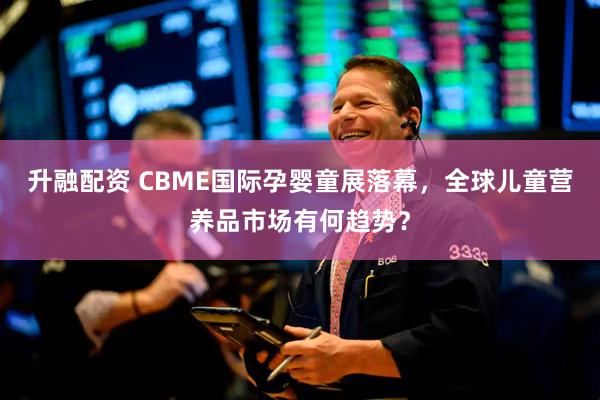 升融配资 CBME国际孕婴童展落幕，全球儿童营养品市场有何趋势？
