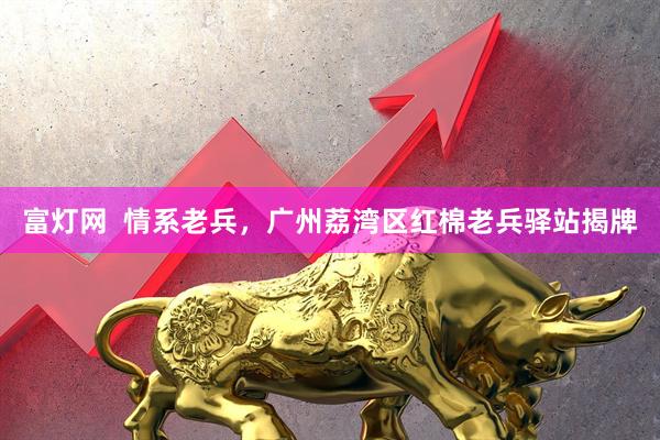 富灯网  情系老兵，广州荔湾区红棉老兵驿站揭牌