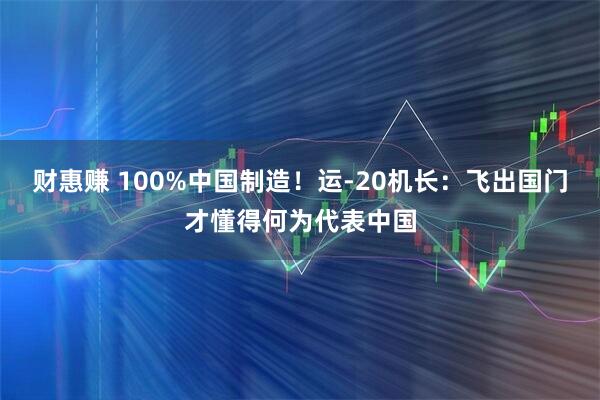 财惠赚 100%中国制造！运-20机长：飞出国门才懂得何为代表中国