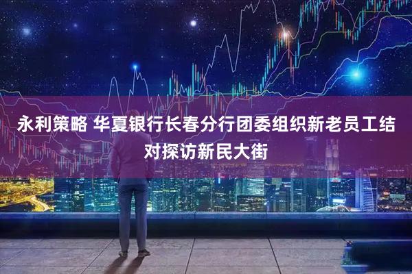 永利策略 华夏银行长春分行团委组织新老员工结对探访新民大街