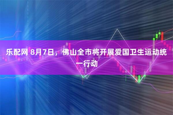 乐配网 8月7日，佛山全市将开展爱国卫生运动统一行动