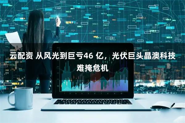 云配资 从风光到巨亏46 亿，光伏巨头晶澳科技难掩危机