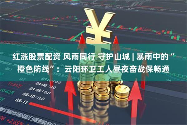 红涨股票配资 风雨同行 守护山城 | 暴雨中的“橙色防线”：云阳环卫工人昼夜奋战保畅通