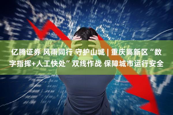 亿腾证券 风雨同行 守护山城 | 重庆高新区“数字指挥+人工快处”双线作战 保障城市运行安全