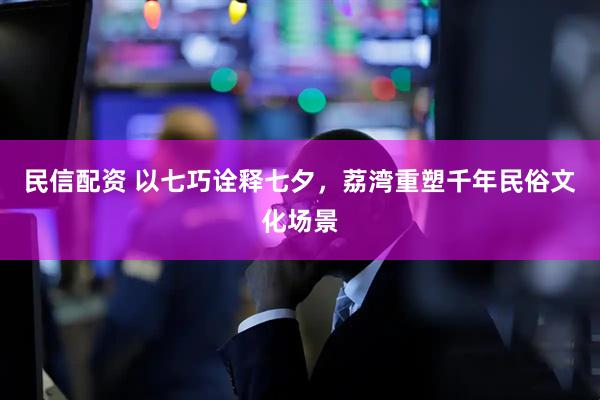 民信配资 以七巧诠释七夕，荔湾重塑千年民俗文化场景