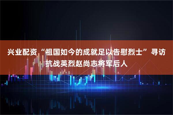 兴业配资 “祖国如今的成就足以告慰烈士” 寻访抗战英烈赵尚志将军后人