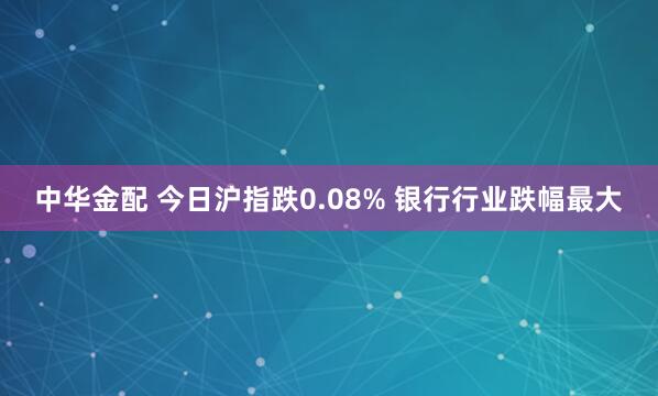 中华金配 今日沪指跌0.08% 银行行业跌幅最大