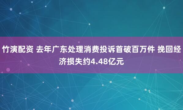 竹演配资 去年广东处理消费投诉首破百万件 挽回经济损失约4.48亿元