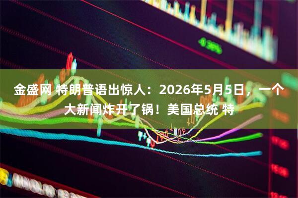 金盛网 特朗普语出惊人：2026年5月5日，一个大新闻炸开了锅！美国总统 特